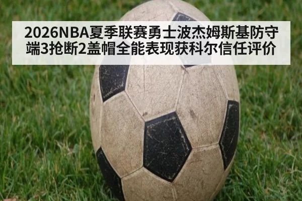2026NBA夏季联赛勇士波杰姆斯基防守端3抢断2盖帽全能表现获科尔信任评价