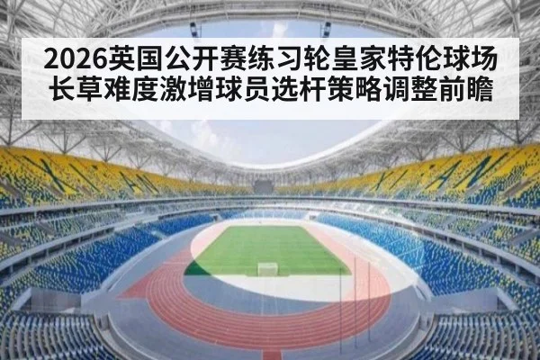 2026英国公开赛练习轮皇家特伦球场长草难度激增球员选杆策略调整前瞻