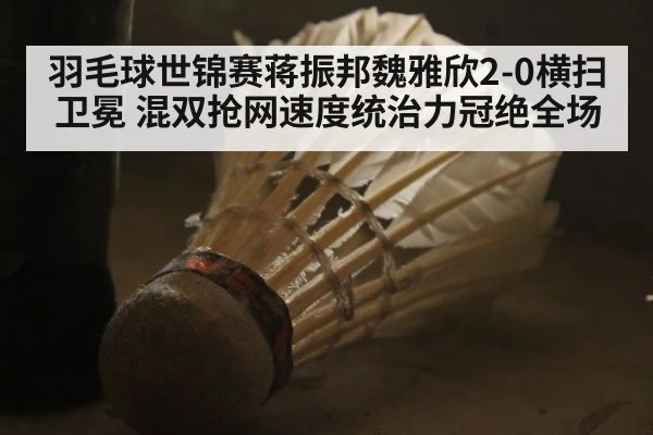 羽毛球世锦赛蒋振邦魏雅欣2-0横扫卫冕 混双抢网速度统治力冠绝全场